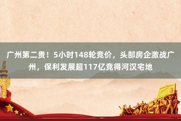 广州第二贵！5小时148轮竞价，头部房企激战广州，保利发展超117亿竞得河汉宅地