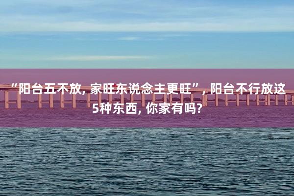 “阳台五不放, 家旺东说念主更旺”, 阳台不行放这5种东西, 你家有吗?