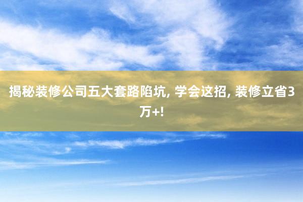 揭秘装修公司五大套路陷坑, 学会这招, 装修立省3万+!