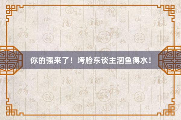 你的强来了！垮脸东谈主涸鱼得水！