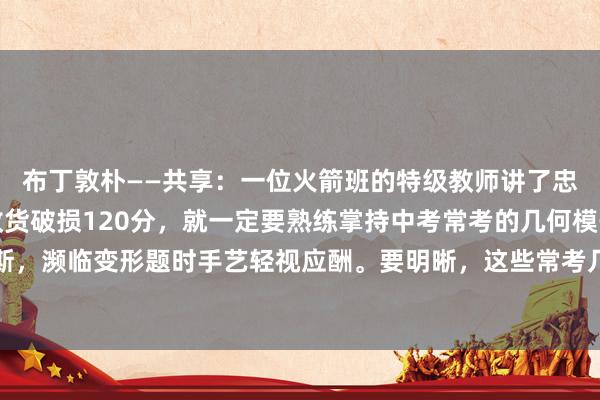 布丁敦朴——共享：一位火箭班的特级教师讲了忠诚话：若想初中数学收货破损120分，就一定要熟练掌持中考常考的几何模子，如斯，濒临变形题时手艺轻视应酬。要明晰，这些常考几何模子包含了很多要津要点。学...