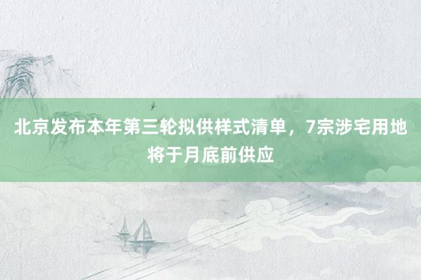 北京发布本年第三轮拟供样式清单，7宗涉宅用地将于月底前供应