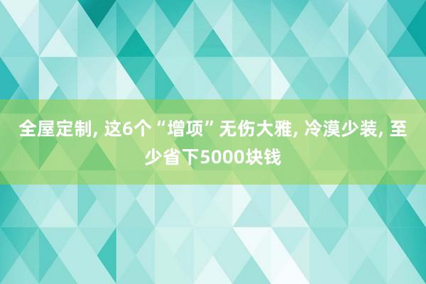 全屋定制, 这6个“增项”无伤大雅, 冷漠少装, 至少省下5000块钱